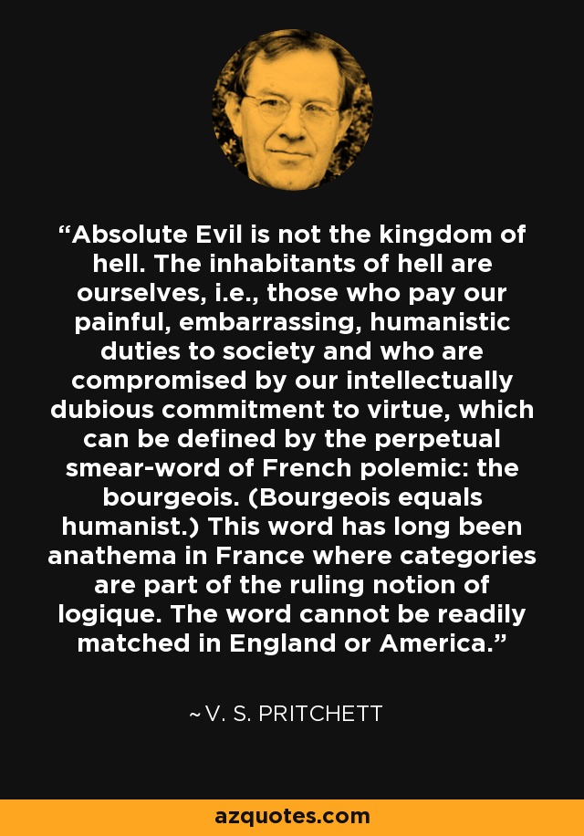 Absolute Evil is not the kingdom of hell. The inhabitants of hell are ourselves, i.e., those who pay our painful, embarrassing, humanistic duties to society and who are compromised by our intellectually dubious commitment to virtue, which can be defined by the perpetual smear-word of French polemic: the bourgeois. (Bourgeois equals humanist.) This word has long been anathema in France where categories are part of the ruling notion of logique. The word cannot be readily matched in England or America. - V. S. Pritchett