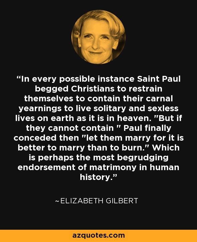 In every possible instance Saint Paul begged Christians to restrain themselves to contain their carnal yearnings to live solitary and sexless lives on earth as it is in heaven. 