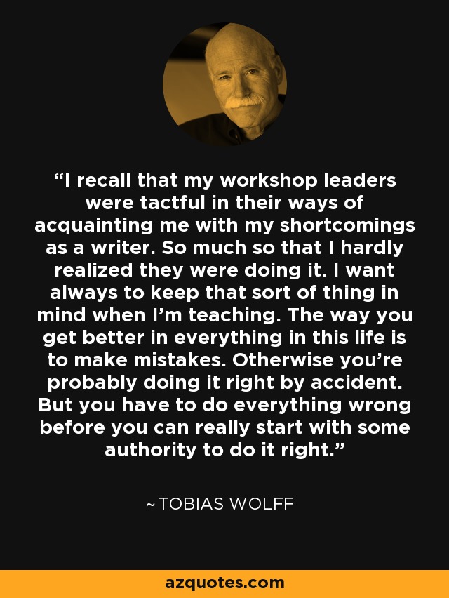 I recall that my workshop leaders were tactful in their ways of acquainting me with my shortcomings as a writer. So much so that I hardly realized they were doing it. I want always to keep that sort of thing in mind when I'm teaching. The way you get better in everything in this life is to make mistakes. Otherwise you're probably doing it right by accident. But you have to do everything wrong before you can really start with some authority to do it right. - Tobias Wolff