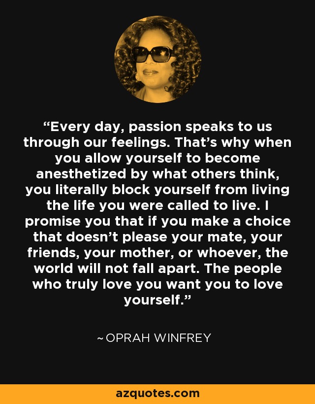 Every day, passion speaks to us through our feelings. That's why when you allow yourself to become anesthetized by what others think, you literally block yourself from living the life you were called to live. I promise you that if you make a choice that doesn't please your mate, your friends, your mother, or whoever, the world will not fall apart. The people who truly love you want you to love yourself. - Oprah Winfrey