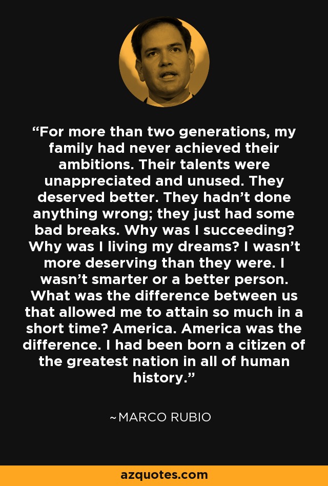 For more than two generations, my family had never achieved their ambitions. Their talents were unappreciated and unused. They deserved better. They hadn't done anything wrong; they just had some bad breaks. Why was I succeeding? Why was I living my dreams? I wasn't more deserving than they were. I wasn't smarter or a better person. What was the difference between us that allowed me to attain so much in a short time? America. America was the difference. I had been born a citizen of the greatest nation in all of human history. - Marco Rubio