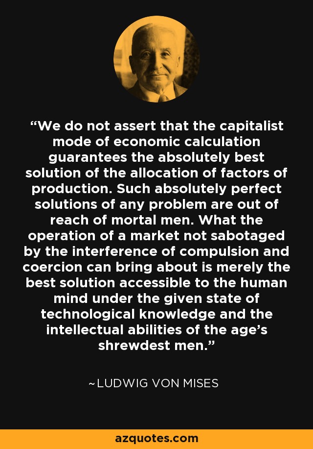 We do not assert that the capitalist mode of economic calculation guarantees the absolutely best solution of the allocation of factors of production. Such absolutely perfect solutions of any problem are out of reach of mortal men. What the operation of a market not sabotaged by the interference of compulsion and coercion can bring about is merely the best solution accessible to the human mind under the given state of technological knowledge and the intellectual abilities of the age's shrewdest men. - Ludwig von Mises