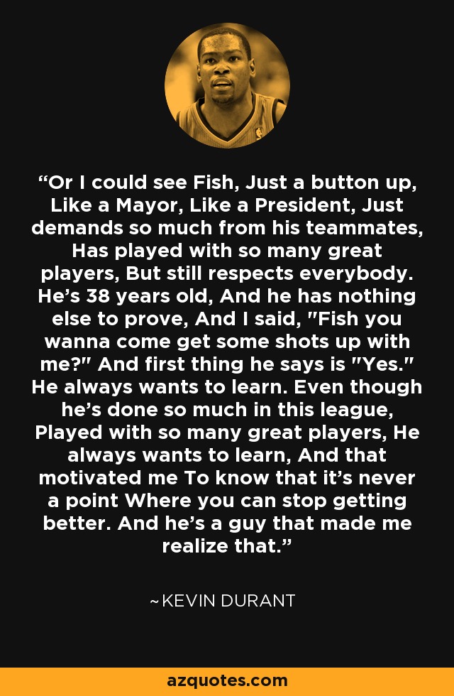 Or I could see Fish, Just a button up, Like a Mayor, Like a President, Just demands so much from his teammates, Has played with so many great players, But still respects everybody. He's 38 years old, And he has nothing else to prove, And I said, 