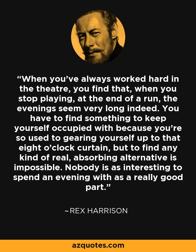 When you've always worked hard in the theatre, you find that, when you stop playing, at the end of a run, the evenings seem very long indeed. You have to find something to keep yourself occupied with because you're so used to gearing yourself up to that eight o'clock curtain, but to find any kind of real, absorbing alternative is impossible. Nobody is as interesting to spend an evening with as a really good part. - Rex Harrison