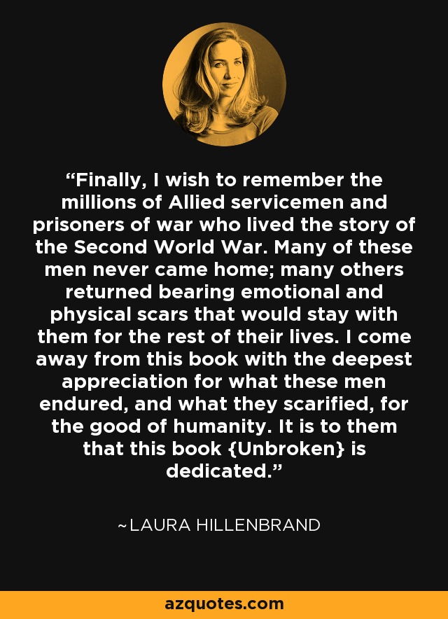 Finally, I wish to remember the millions of Allied servicemen and prisoners of war who lived the story of the Second World War. Many of these men never came home; many others returned bearing emotional and physical scars that would stay with them for the rest of their lives. I come away from this book with the deepest appreciation for what these men endured, and what they scarified, for the good of humanity. It is to them that this book {Unbroken} is dedicated. - Laura Hillenbrand