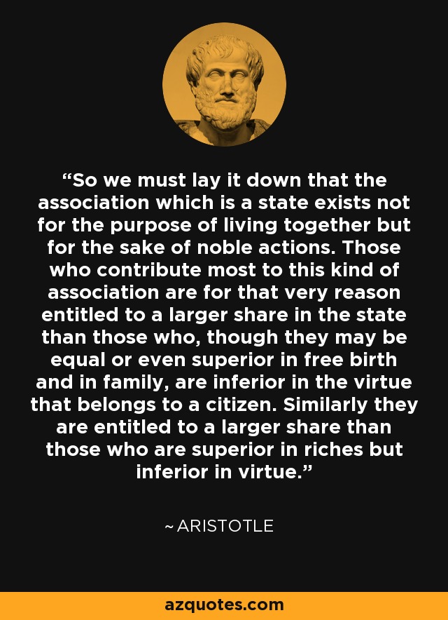 So we must lay it down that the association which is a state exists not for the purpose of living together but for the sake of noble actions. Those who contribute most to this kind of association are for that very reason entitled to a larger share in the state than those who, though they may be equal or even superior in free birth and in family, are inferior in the virtue that belongs to a citizen. Similarly they are entitled to a larger share than those who are superior in riches but inferior in virtue. - Aristotle