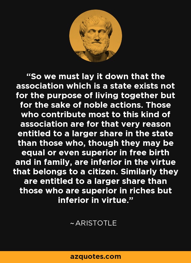 So we must lay it down that the association which is a state exists not for the purpose of living together but for the sake of noble actions. Those who contribute most to this kind of association are for that very reason entitled to a larger share in the state than those who, though they may be equal or even superior in free birth and in family, are inferior in the virtue that belongs to a citizen. Similarly they are entitled to a larger share than those who are superior in riches but inferior in virtue. - Aristotle