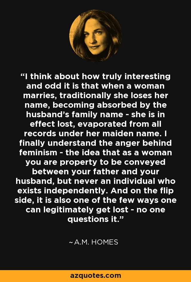 I think about how truly interesting and odd it is that when a woman marries, traditionally she loses her name, becoming absorbed by the husband's family name - she is in effect lost, evaporated from all records under her maiden name. I finally understand the anger behind feminism - the idea that as a woman you are property to be conveyed between your father and your husband, but never an individual who exists independently. And on the flip side, it is also one of the few ways one can legitimately get lost - no one questions it. - A.M. Homes