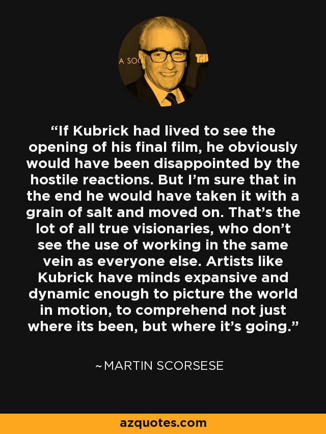 If Kubrick had lived to see the opening of his final film, he obviously would have been disappointed by the hostile reactions. But I'm sure that in the end he would have taken it with a grain of salt and moved on. That's the lot of all true visionaries, who don't see the use of working in the same vein as everyone else. Artists like Kubrick have minds expansive and dynamic enough to picture the world in motion, to comprehend not just where its been, but where it's going. - Martin Scorsese