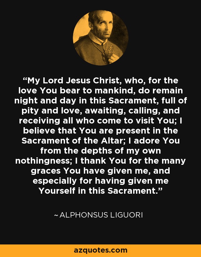 My Lord Jesus Christ, who, for the love You bear to mankind, do remain night and day in this Sacrament, full of pity and love, awaiting, calling, and receiving all who come to visit You; I believe that You are present in the Sacrament of the Altar; I adore You from the depths of my own nothingness; I thank You for the many graces You have given me, and especially for having given me Yourself in this Sacrament. - Alphonsus Liguori