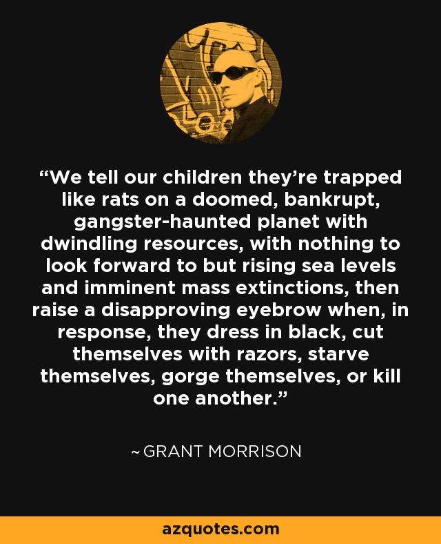 We tell our children they're trapped like rats on a doomed, bankrupt, gangster-haunted planet with dwindling resources, with nothing to look forward to but rising sea levels and imminent mass extinctions, then raise a disapproving eyebrow when, in response, they dress in black, cut themselves with razors, starve themselves, gorge themselves, or kill one another. - Grant Morrison