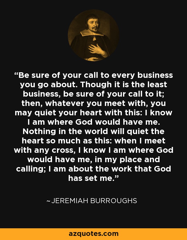 Be sure of your call to every business you go about. Though it is the least business, be sure of your call to it; then, whatever you meet with, you may quiet your heart with this: I know I am where God would have me. Nothing in the world will quiet the heart so much as this: when I meet with any cross, I know I am where God would have me, in my place and calling; I am about the work that God has set me. - Jeremiah Burroughs