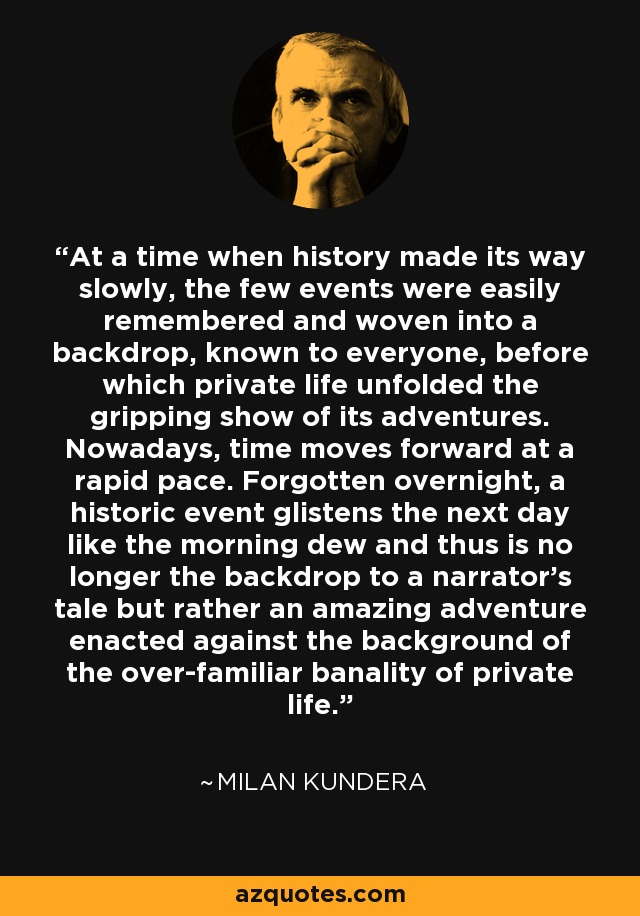 At a time when history made its way slowly, the few events were easily remembered and woven into a backdrop, known to everyone, before which private life unfolded the gripping show of its adventures. Nowadays, time moves forward at a rapid pace. Forgotten overnight, a historic event glistens the next day like the morning dew and thus is no longer the backdrop to a narrator's tale but rather an amazing adventure enacted against the background of the over-familiar banality of private life. - Milan Kundera