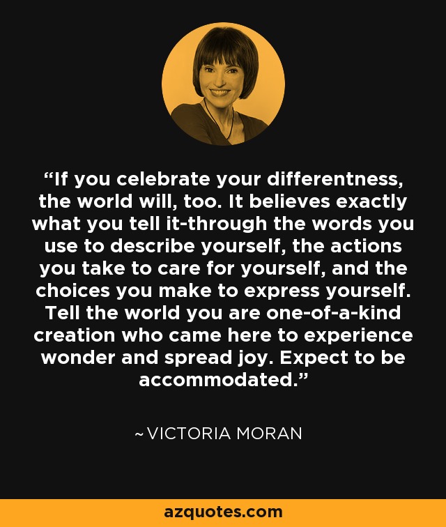 If you celebrate your differentness, the world will, too. It believes exactly what you tell it-through the words you use to describe yourself, the actions you take to care for yourself, and the choices you make to express yourself. Tell the world you are one-of-a-kind creation who came here to experience wonder and spread joy. Expect to be accommodated. - Victoria Moran