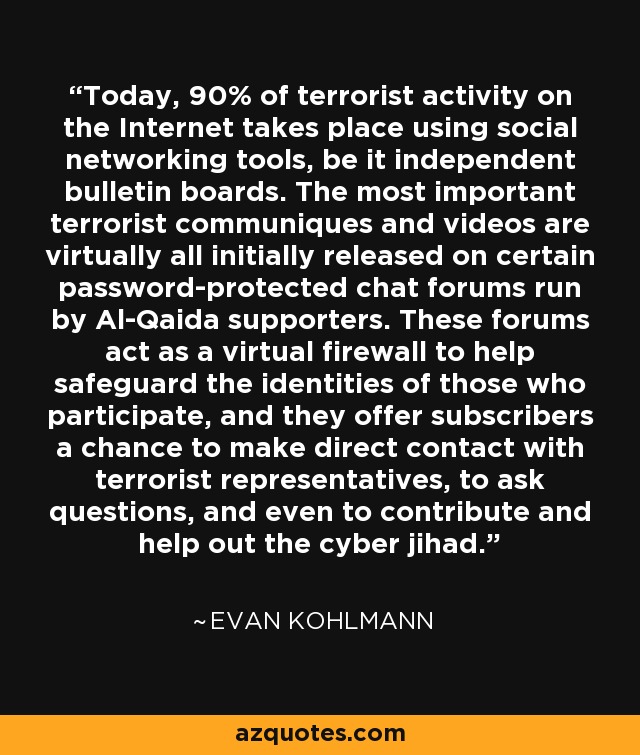 Today, 90% of terrorist activity on the Internet takes place using social networking tools, be it independent bulletin boards. The most important terrorist communiques and videos are virtually all initially released on certain password-protected chat forums run by Al-Qaida supporters. These forums act as a virtual firewall to help safeguard the identities of those who participate, and they offer subscribers a chance to make direct contact with terrorist representatives, to ask questions, and even to contribute and help out the cyber jihad. - Evan Kohlmann