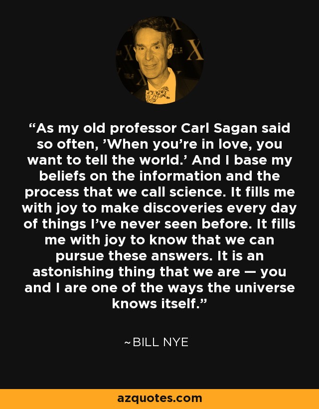 As my old professor Carl Sagan said so often, 'When you’re in love, you want to tell the world.’ And I base my beliefs on the information and the process that we call science. It fills me with joy to make discoveries every day of things I’ve never seen before. It fills me with joy to know that we can pursue these answers. It is an astonishing thing that we are — you and I are one of the ways the universe knows itself. - Bill Nye