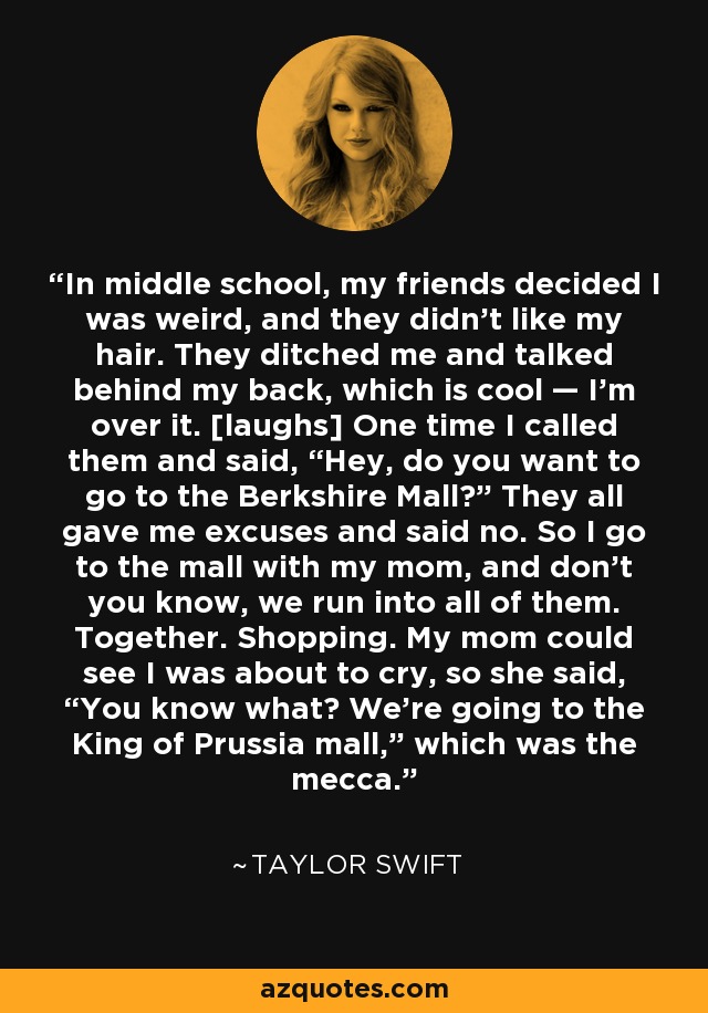 In middle school, my friends decided I was weird, and they didn’t like my hair. They ditched me and talked behind my back, which is cool — I’m over it. [laughs] One time I called them and said, “Hey, do you want to go to the Berkshire Mall?” They all gave me excuses and said no. So I go to the mall with my mom, and don’t you know, we run into all of them. Together. Shopping. My mom could see I was about to cry, so she said, “You know what? We’re going to the King of Prussia mall,” which was the mecca. - Taylor Swift