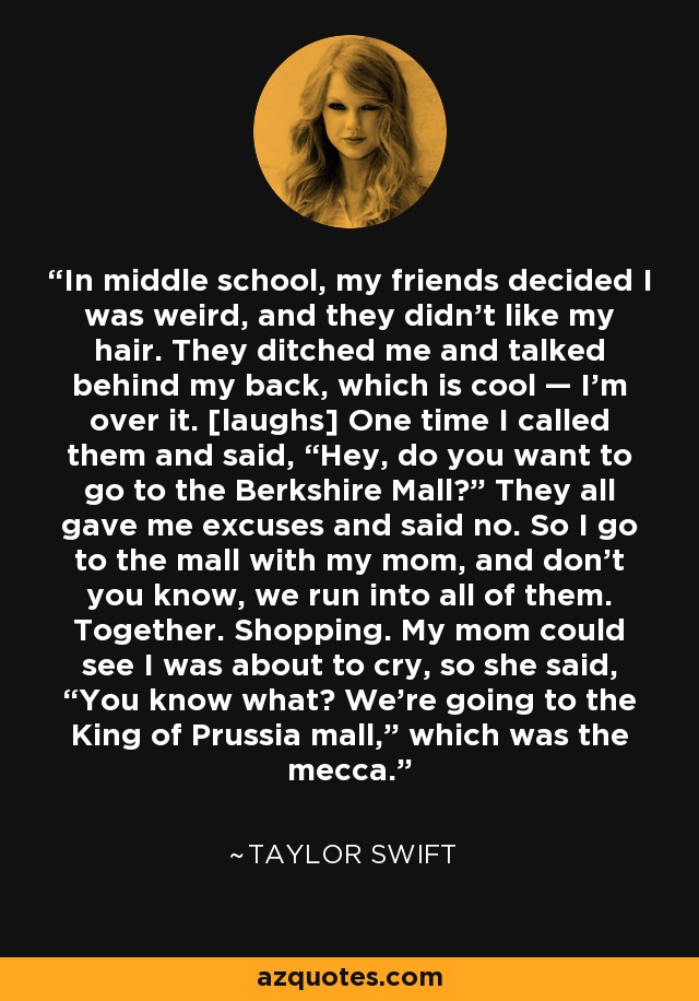In middle school, my friends decided I was weird, and they didn’t like my hair. They ditched me and talked behind my back, which is cool — I’m over it. [laughs] One time I called them and said, “Hey, do you want to go to the Berkshire Mall?” They all gave me excuses and said no. So I go to the mall with my mom, and don’t you know, we run into all of them. Together. Shopping. My mom could see I was about to cry, so she said, “You know what? We’re going to the King of Prussia mall,” which was the mecca. - Taylor Swift