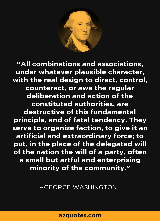 All combinations and associations, under whatever plausible character, with the real design to direct, control, counteract, or awe the regular deliberation and action of the constituted authorities, are destructive of this fundamental principle, and of fatal tendency. They serve to organize faction, to give it an artificial and extraordinary force; to put, in the place of the delegated will of the nation the will of a party, often a small but artful and enterprising minority of the community. - George Washington