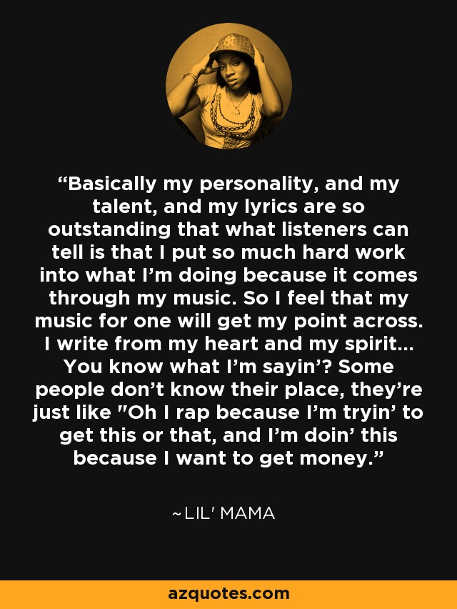 Basically my personality, and my talent, and my lyrics are so outstanding that what listeners can tell is that I put so much hard work into what I'm doing because it comes through my music. So I feel that my music for one will get my point across. I write from my heart and my spirit... You know what I'm sayin'? Some people don't know their place, they're just like 