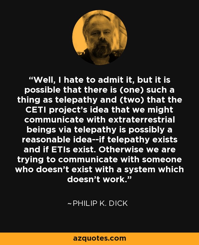 Well, I hate to admit it, but it is possible that there is (one) such a thing as telepathy and (two) that the CETI project's idea that we might communicate with extraterrestrial beings via telepathy is possibly a reasonable idea--if telepathy exists and if ETIs exist. Otherwise we are trying to communicate with someone who doesn't exist with a system which doesn't work. - Philip K. Dick