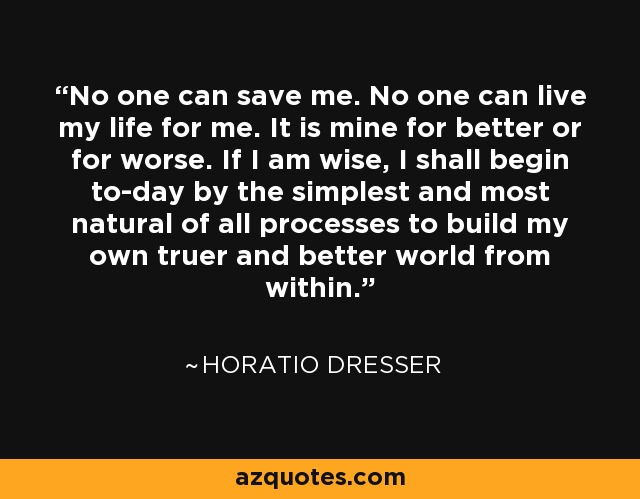 No one can save me. No one can live my life for me. It is mine for better or for worse. If I am wise, I shall begin to-day by the simplest and most natural of all processes to build my own truer and better world from within. - Horatio Dresser
