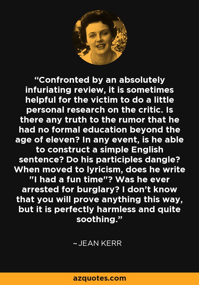 Confronted by an absolutely infuriating review, it is sometimes helpful for the victim to do a little personal research on the critic. Is there any truth to the rumor that he had no formal education beyond the age of eleven? In any event, is he able to construct a simple English sentence? Do his participles dangle? When moved to lyricism, does he write 