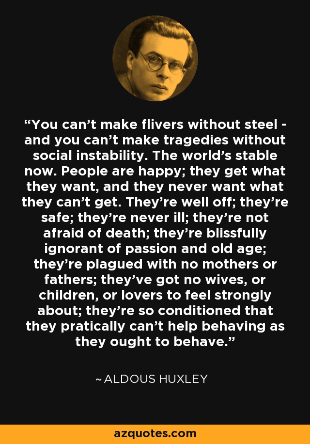 You can't make flivers without steel - and you can't make tragedies without social instability. The world's stable now. People are happy; they get what they want, and they never want what they can't get. They're well off; they're safe; they're never ill; they're not afraid of death; they're blissfully ignorant of passion and old age; they're plagued with no mothers or fathers; they've got no wives, or children, or lovers to feel strongly about; they're so conditioned that they pratically can't help behaving as they ought to behave. - Aldous Huxley