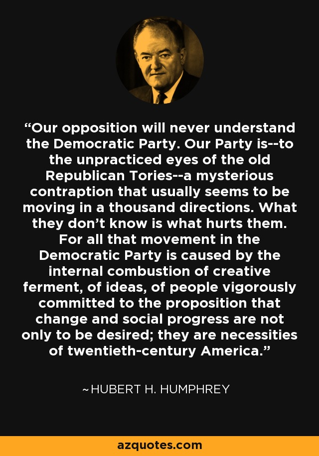 Our opposition will never understand the Democratic Party. Our Party is--to the unpracticed eyes of the old Republican Tories--a mysterious contraption that usually seems to be moving in a thousand directions. What they don't know is what hurts them. For all that movement in the Democratic Party is caused by the internal combustion of creative ferment, of ideas, of people vigorously committed to the proposition that change and social progress are not only to be desired; they are necessities of twentieth-century America. - Hubert H. Humphrey