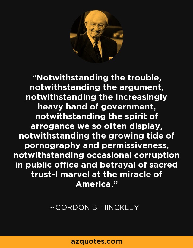 Notwithstanding the trouble, notwithstanding the argument, notwithstanding the increasingly heavy hand of government, notwithstanding the spirit of arrogance we so often display, notwithstanding the growing tide of pornography and permissiveness, notwithstanding occasional corruption in public office and betrayal of sacred trust-I marvel at the miracle of America. - Gordon B. Hinckley