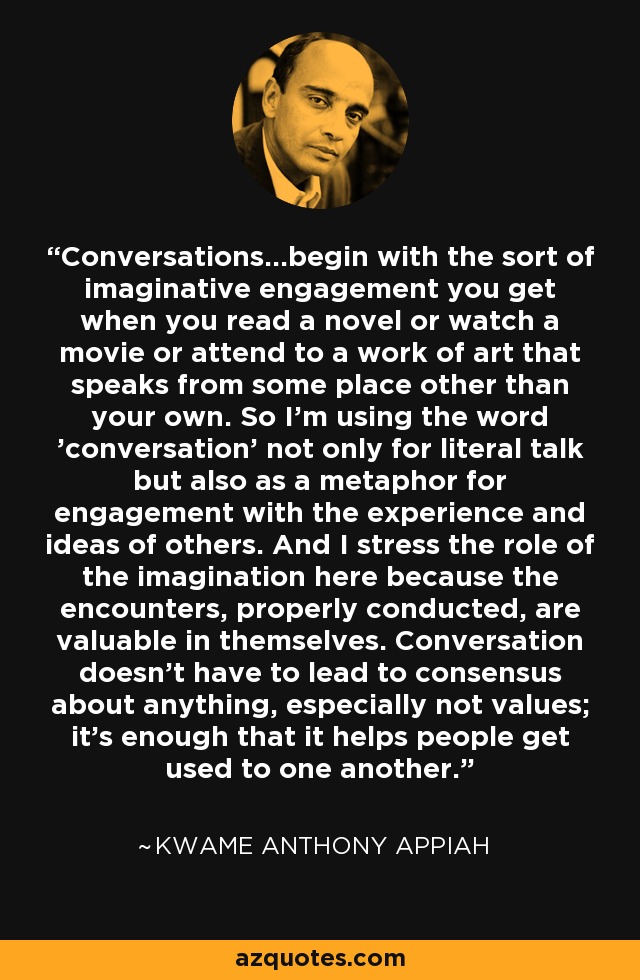 Conversations...begin with the sort of imaginative engagement you get when you read a novel or watch a movie or attend to a work of art that speaks from some place other than your own. So I'm using the word 'conversation' not only for literal talk but also as a metaphor for engagement with the experience and ideas of others. And I stress the role of the imagination here because the encounters, properly conducted, are valuable in themselves. Conversation doesn't have to lead to consensus about anything, especially not values; it's enough that it helps people get used to one another. - Kwame Anthony Appiah