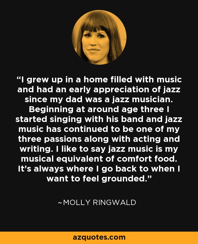 I grew up in a home filled with music and had an early appreciation of jazz since my dad was a jazz musician. Beginning at around age three I started singing with his band and jazz music has continued to be one of my three passions along with acting and writing. I like to say jazz music is my musical equivalent of comfort food. It's always where I go back to when I want to feel grounded. - Molly Ringwald