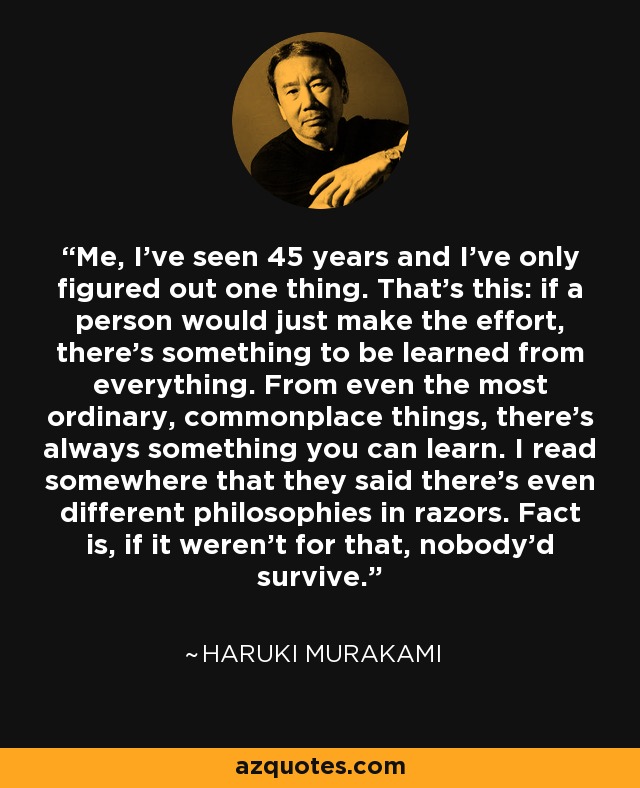 Me, I've seen 45 years and I've only figured out one thing. That's this: if a person would just make the effort, there's something to be learned from everything. From even the most ordinary, commonplace things, there's always something you can learn. I read somewhere that they said there's even different philosophies in razors. Fact is, if it weren't for that, nobody'd survive. - Haruki Murakami