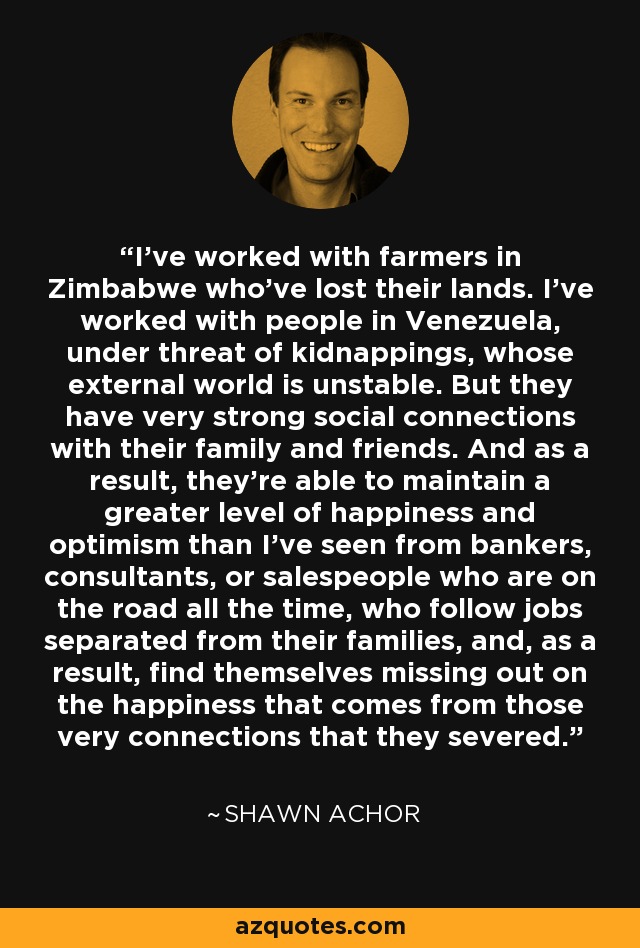 I've worked with farmers in Zimbabwe who've lost their lands. I've worked with people in Venezuela, under threat of kidnappings, whose external world is unstable. But they have very strong social connections with their family and friends. And as a result, they're able to maintain a greater level of happiness and optimism than I've seen from bankers, consultants, or salespeople who are on the road all the time, who follow jobs separated from their families, and, as a result, find themselves missing out on the happiness that comes from those very connections that they severed. - Shawn Achor