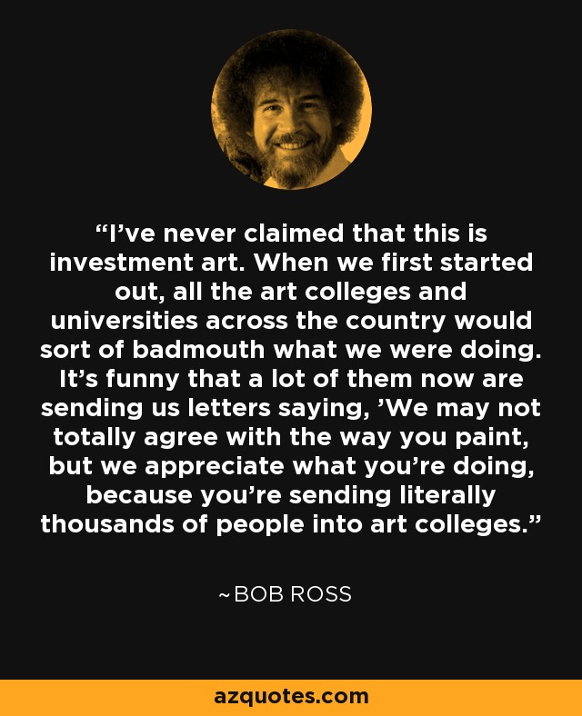 I've never claimed that this is investment art. When we first started out, all the art colleges and universities across the country would sort of badmouth what we were doing. It's funny that a lot of them now are sending us letters saying, 'We may not totally agree with the way you paint, but we appreciate what you're doing, because you're sending literally thousands of people into art colleges.' - Bob Ross