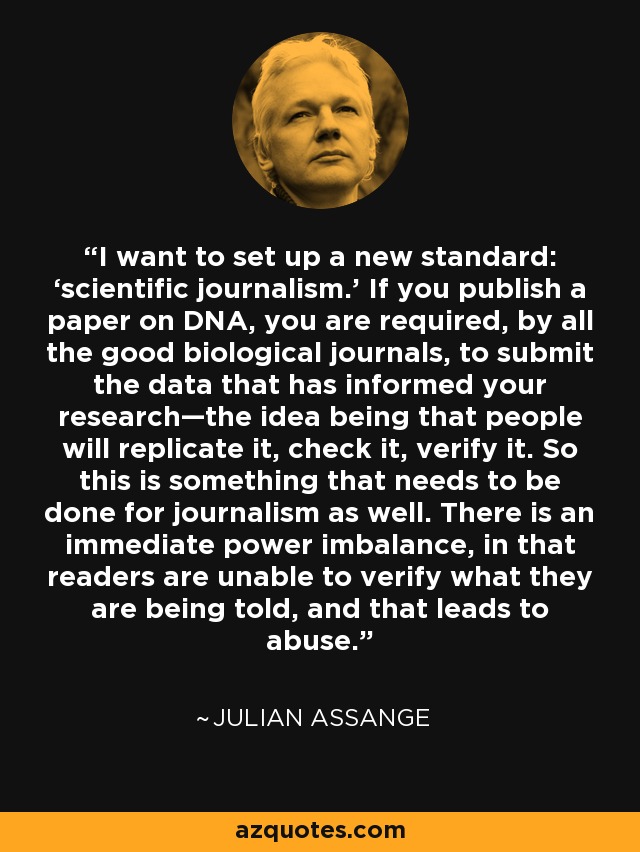 I want to set up a new standard: ‘scientific journalism.’ If you publish a paper on DNA, you are required, by all the good biological journals, to submit the data that has informed your research—the idea being that people will replicate it, check it, verify it. So this is something that needs to be done for journalism as well. There is an immediate power imbalance, in that readers are unable to verify what they are being told, and that leads to abuse. - Julian Assange