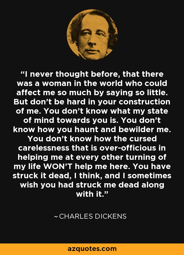 I never thought before, that there was a woman in the world who could affect me so much by saying so little. But don't be hard in your construction of me. You don't know what my state of mind towards you is. You don't know how you haunt and bewilder me. You don't know how the cursed carelessness that is over-officious in helping me at every other turning of my life WON'T help me here. You have struck it dead, I think, and I sometimes wish you had struck me dead along with it. - Charles Dickens