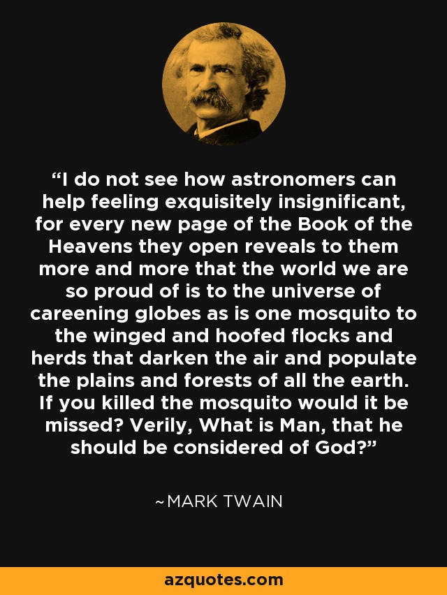 I do not see how astronomers can help feeling exquisitely insignificant, for every new page of the Book of the Heavens they open reveals to them more and more that the world we are so proud of is to the universe of careening globes as is one mosquito to the winged and hoofed flocks and herds that darken the air and populate the plains and forests of all the earth. If you killed the mosquito would it be missed? Verily, What is Man, that he should be considered of God? - Mark Twain