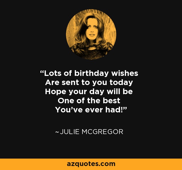 Lots of birthday wishes Are sent to you today Hope your day will be One of the best You've ever had! - Julie McGregor