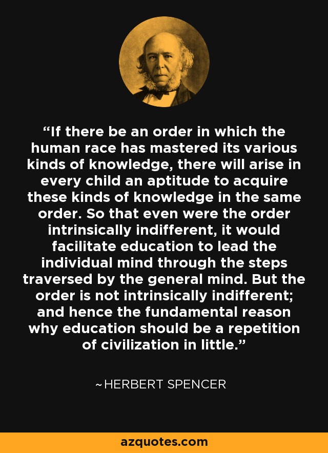 If there be an order in which the human race has mastered its various kinds of knowledge, there will arise in every child an aptitude to acquire these kinds of knowledge in the same order. So that even were the order intrinsically indifferent, it would facilitate education to lead the individual mind through the steps traversed by the general mind. But the order is not intrinsically indifferent; and hence the fundamental reason why education should be a repetition of civilization in little. - Herbert Spencer