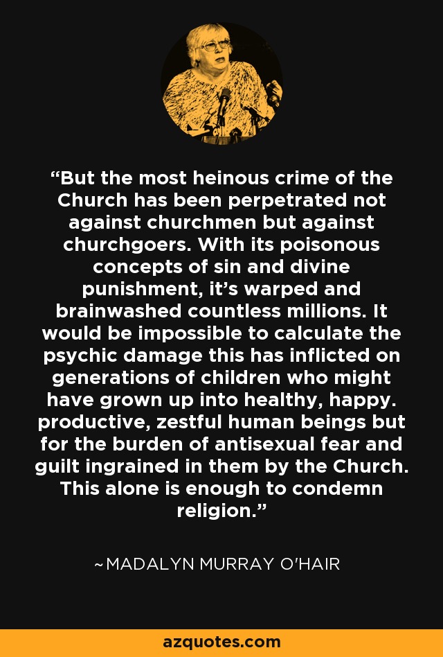 But the most heinous crime of the Church has been perpetrated not against churchmen but against churchgoers. With its poisonous concepts of sin and divine punishment, it's warped and brainwashed countless millions. It would be impossible to calculate the psychic damage this has inflicted on generations of children who might have grown up into healthy, happy. productive, zestful human beings but for the burden of antisexual fear and guilt ingrained in them by the Church. This alone is enough to condemn religion. - Madalyn Murray O'Hair