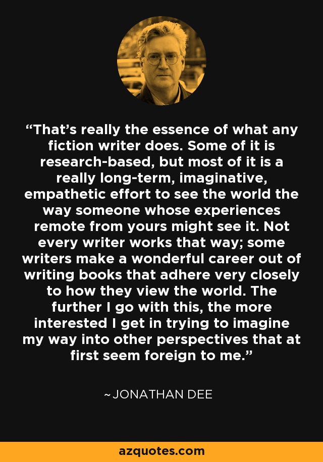 That's really the essence of what any fiction writer does. Some of it is research-based, but most of it is a really long-term, imaginative, empathetic effort to see the world the way someone whose experiences remote from yours might see it. Not every writer works that way; some writers make a wonderful career out of writing books that adhere very closely to how they view the world. The further I go with this, the more interested I get in trying to imagine my way into other perspectives that at first seem foreign to me. - Jonathan Dee