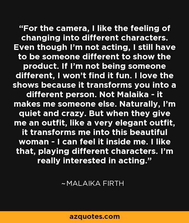 For the camera, I like the feeling of changing into different characters. Even though I'm not acting, I still have to be someone different to show the product. If I'm not being someone different, I won't find it fun. I love the shows because it transforms you into a different person. Not Malaika - it makes me someone else. Naturally, I'm quiet and crazy. But when they give me an outfit, like a very elegant outfit, it transforms me into this beautiful woman - I can feel it inside me. I like that, playing different characters. I'm really interested in acting. - Malaika Firth