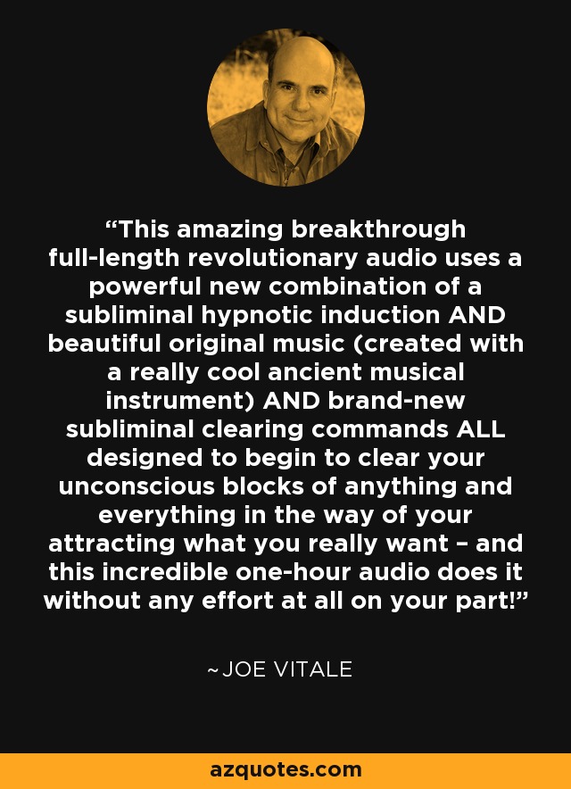 This amazing breakthrough full-length revolutionary audio uses a powerful new combination of a subliminal hypnotic induction AND beautiful original music (created with a really cool ancient musical instrument) AND brand-new subliminal clearing commands ALL designed to begin to clear your unconscious blocks of anything and everything in the way of your attracting what you really want – and this incredible one-hour audio does it without any effort at all on your part! - Joe Vitale