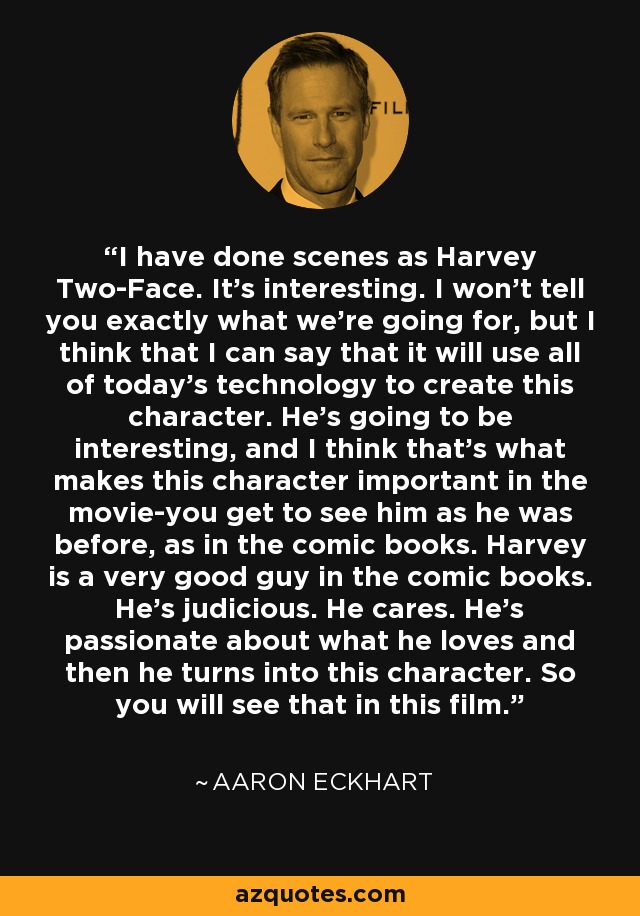 I have done scenes as Harvey Two-Face. It's interesting. I won't tell you exactly what we're going for, but I think that I can say that it will use all of today's technology to create this character. He's going to be interesting, and I think that's what makes this character important in the movie-you get to see him as he was before, as in the comic books. Harvey is a very good guy in the comic books. He's judicious. He cares. He's passionate about what he loves and then he turns into this character. So you will see that in this film. - Aaron Eckhart