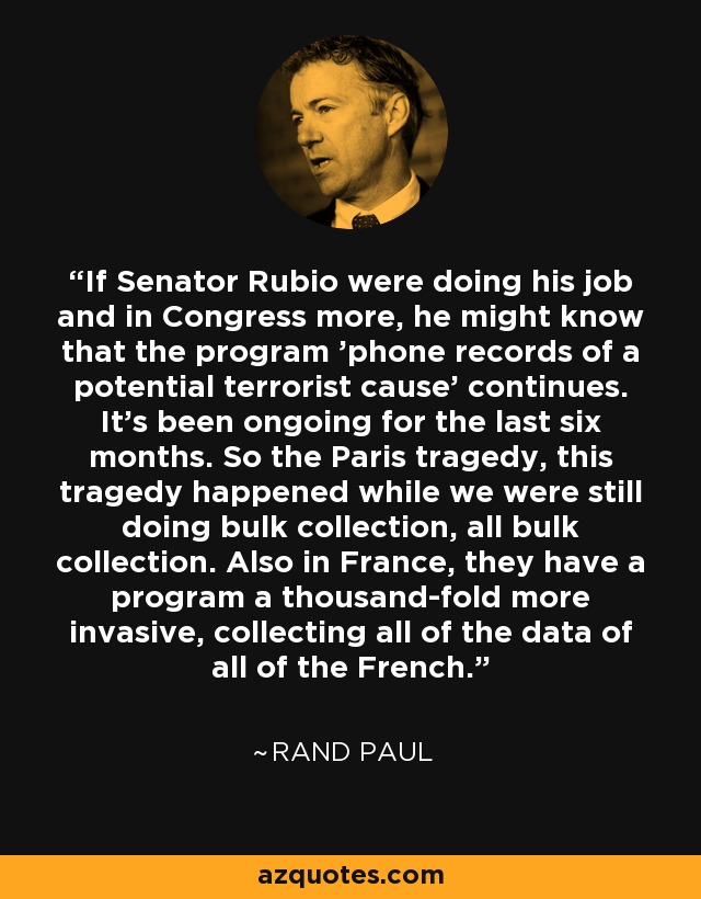 If Senator Rubio were doing his job and in Congress more, he might know that the program 'phone records of a potential terrorist cause' continues. It's been ongoing for the last six months. So the Paris tragedy, this tragedy happened while we were still doing bulk collection, all bulk collection. Also in France, they have a program a thousand-fold more invasive, collecting all of the data of all of the French. - Rand Paul