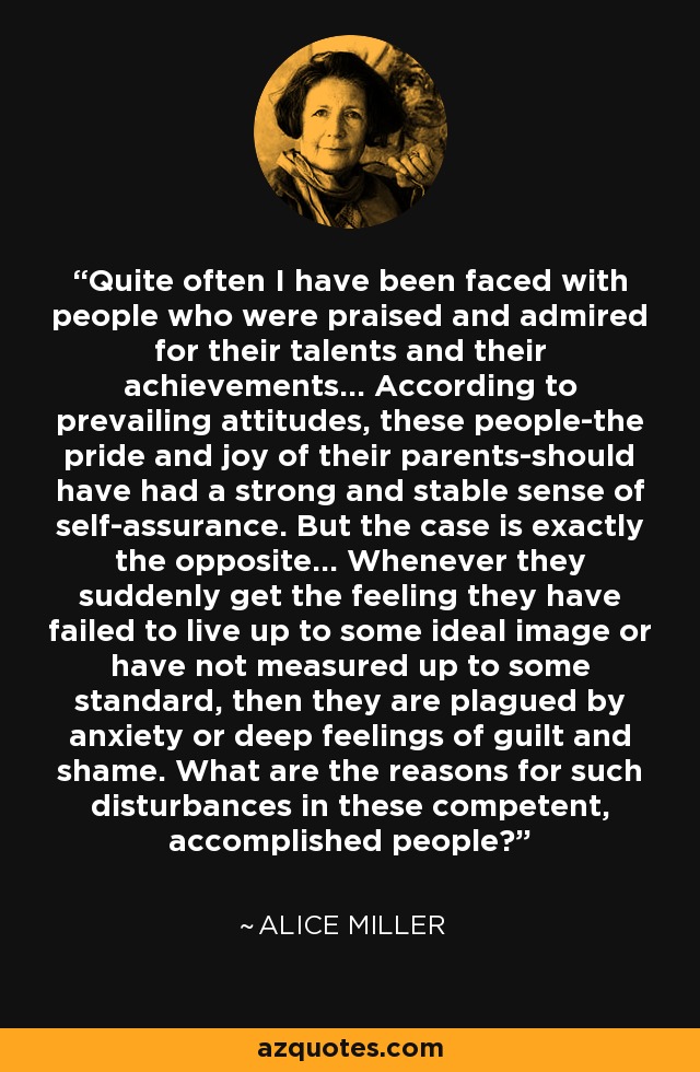 Quite often I have been faced with people who were praised and admired for their talents and their achievements... According to prevailing attitudes, these people-the pride and joy of their parents-should have had a strong and stable sense of self-assurance. But the case is exactly the opposite... Whenever they suddenly get the feeling they have failed to live up to some ideal image or have not measured up to some standard, then they are plagued by anxiety or deep feelings of guilt and shame. What are the reasons for such disturbances in these competent, accomplished people? - Alice Miller