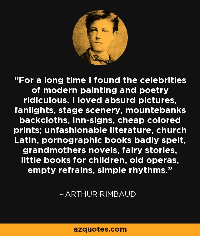 For a long time I found the celebrities of modern painting and poetry ridiculous. I loved absurd pictures, fanlights, stage scenery, mountebanks backcloths, inn-signs, cheap colored prints; unfashionable literature, church Latin, pornographic books badly spelt, grandmothers novels, fairy stories, little books for children, old operas, empty refrains, simple rhythms. - Arthur Rimbaud