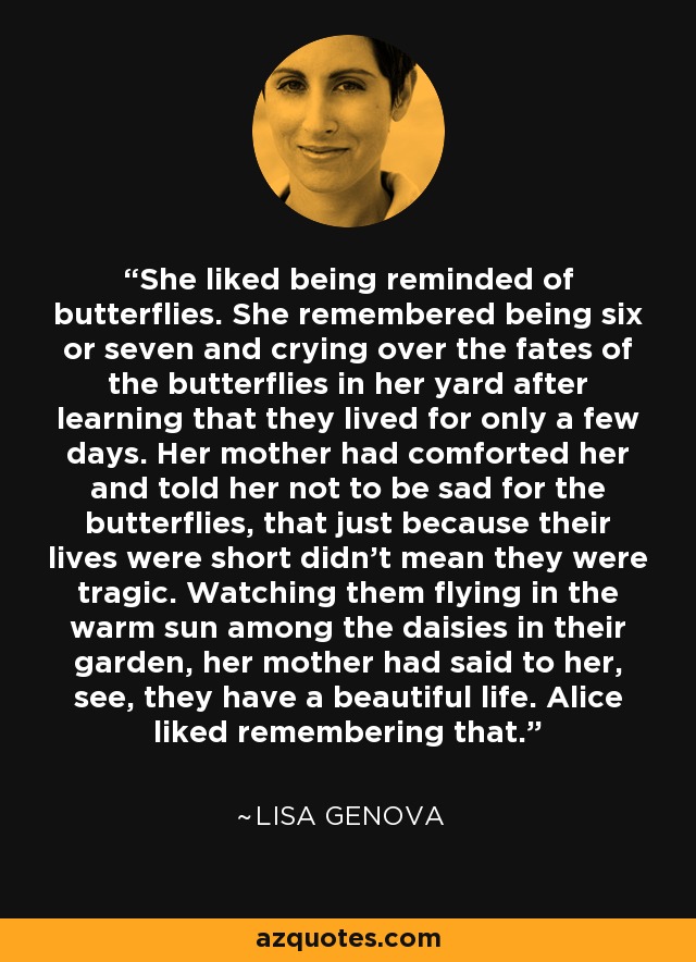 She liked being reminded of butterflies. She remembered being six or seven and crying over the fates of the butterflies in her yard after learning that they lived for only a few days. Her mother had comforted her and told her not to be sad for the butterflies, that just because their lives were short didn't mean they were tragic. Watching them flying in the warm sun among the daisies in their garden, her mother had said to her, see, they have a beautiful life. Alice liked remembering that. - Lisa Genova