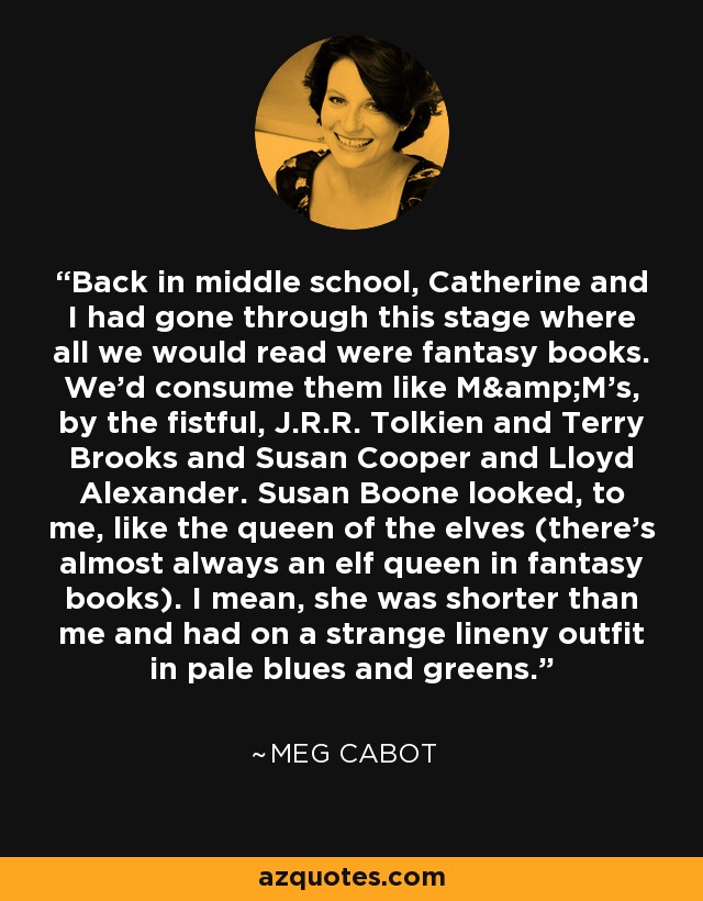 Back in middle school, Catherine and I had gone through this stage where all we would read were fantasy books. We'd consume them like M&M's, by the fistful, J.R.R. Tolkien and Terry Brooks and Susan Cooper and Lloyd Alexander. Susan Boone looked, to me, like the queen of the elves (there's almost always an elf queen in fantasy books). I mean, she was shorter than me and had on a strange lineny outfit in pale blues and greens. - Meg Cabot